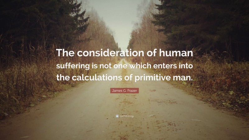 James G. Frazer Quote: “The consideration of human suffering is not one which enters into the calculations of primitive man.”