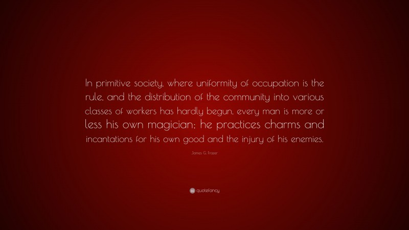 James G. Frazer Quote: “In primitive society, where uniformity of occupation is the rule, and the distribution of the community into various classes of workers has hardly begun, every man is more or less his own magician; he practices charms and incantations for his own good and the injury of his enemies.”