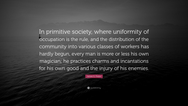 James G. Frazer Quote: “In primitive society, where uniformity of occupation is the rule, and the distribution of the community into various classes of workers has hardly begun, every man is more or less his own magician; he practices charms and incantations for his own good and the injury of his enemies.”