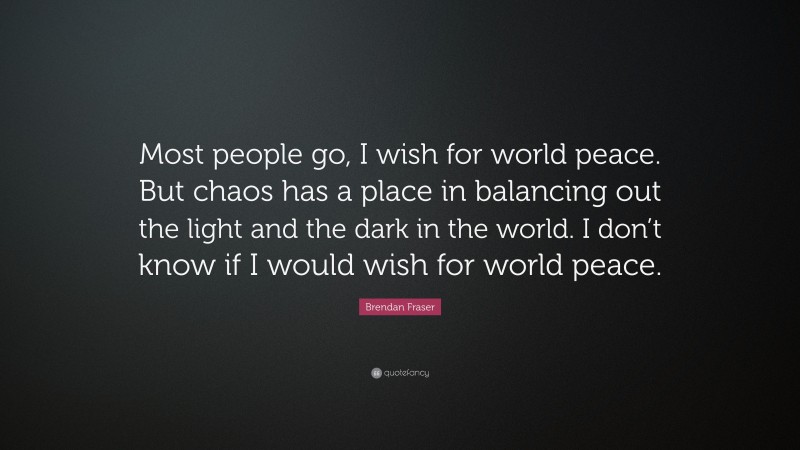 Brendan Fraser Quote: “Most people go, I wish for world peace. But chaos has a place in balancing out the light and the dark in the world. I don’t know if I would wish for world peace.”