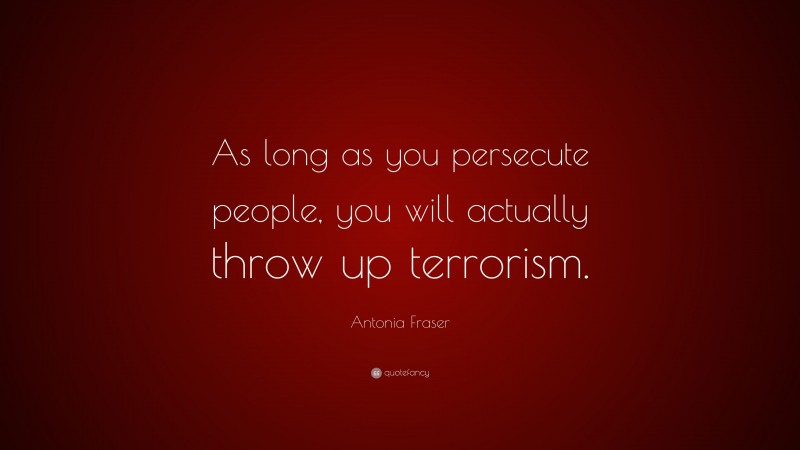 Antonia Fraser Quote: “As long as you persecute people, you will actually throw up terrorism.”