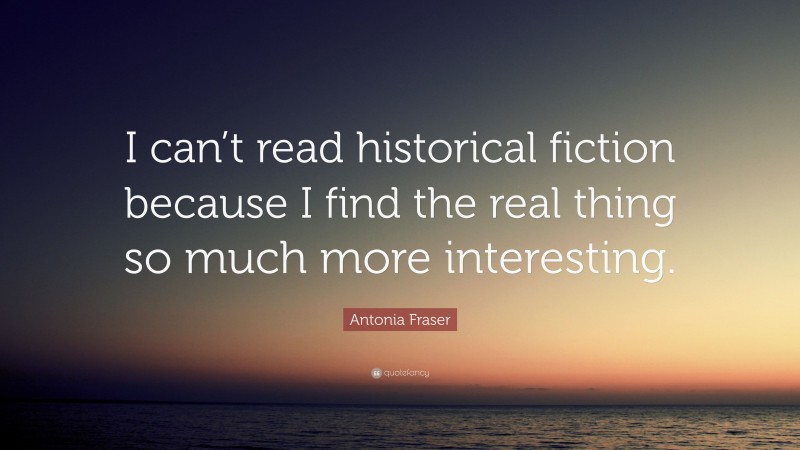 Antonia Fraser Quote: “I can’t read historical fiction because I find the real thing so much more interesting.”