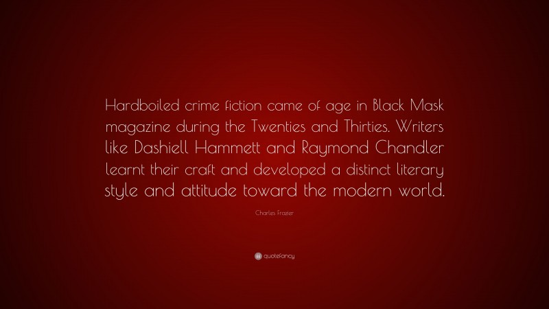 Charles Frazier Quote: “Hardboiled crime fiction came of age in Black Mask magazine during the Twenties and Thirties. Writers like Dashiell Hammett and Raymond Chandler learnt their craft and developed a distinct literary style and attitude toward the modern world.”