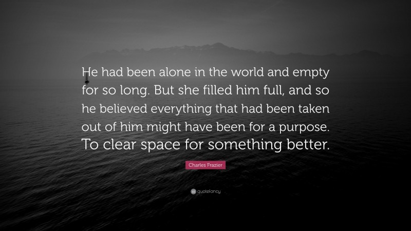 Charles Frazier Quote: “He had been alone in the world and empty for so long. But she filled him full, and so he believed everything that had been taken out of him might have been for a purpose. To clear space for something better.”