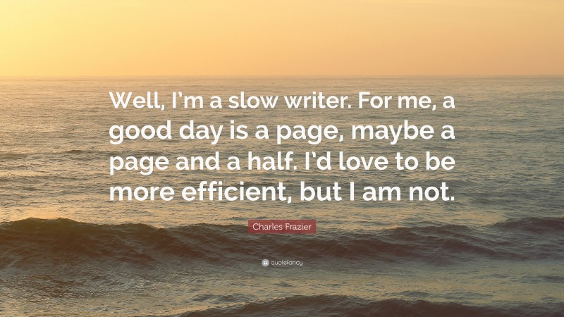 Charles Frazier Quote: “Well, I’m a slow writer. For me, a good day is a page, maybe a page and a half. I’d love to be more efficient, but I am not.”