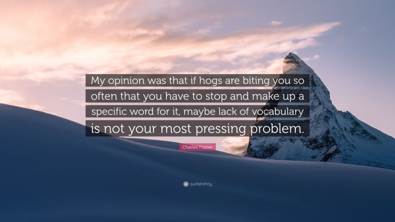 Charles Frazier Quote: “My opinion was that if hogs are biting you so often that you have to stop and make up a specific word for it, maybe lack of vocabulary is not your most pressing problem.”