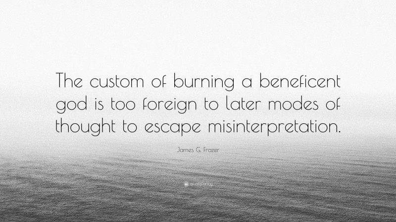 James G. Frazer Quote: “The custom of burning a beneficent god is too foreign to later modes of thought to escape misinterpretation.”
