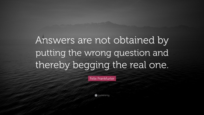 Felix Frankfurter Quote: “Answers are not obtained by putting the wrong question and thereby begging the real one.”