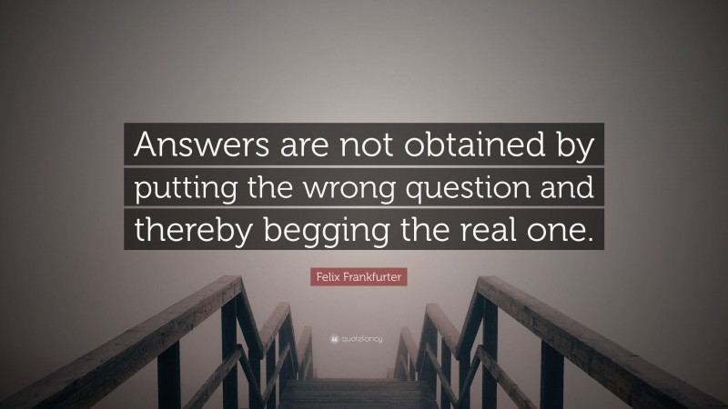 Felix Frankfurter Quote: “Answers are not obtained by putting the wrong question and thereby begging the real one.”