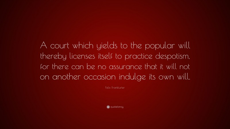 Felix Frankfurter Quote: “A court which yields to the popular will thereby licenses itself to practice despotism, for there can be no assurance that it will not on another occasion indulge its own will.”