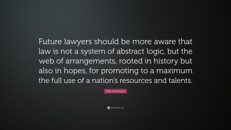 Felix Frankfurter Quote: “Future lawyers should be more aware that law is not a system of abstract logic, but the web of arrangements, rooted in history but also in hopes, for promoting to a maximum the full use of a nation’s resources and talents.”