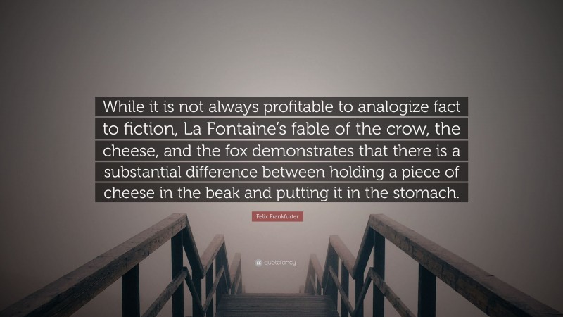 Felix Frankfurter Quote: “While it is not always profitable to analogize fact to fiction, La Fontaine’s fable of the crow, the cheese, and the fox demonstrates that there is a substantial difference between holding a piece of cheese in the beak and putting it in the stomach.”