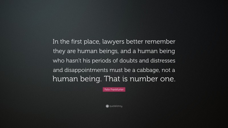 Felix Frankfurter Quote: “In the first place, lawyers better remember they are human beings, and a human being who hasn’t his periods of doubts and distresses and disappointments must be a cabbage, not a human being. That is number one.”