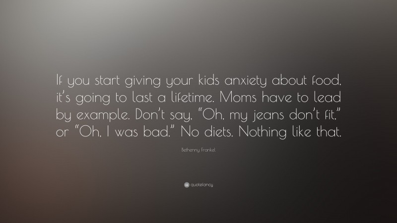 Bethenny Frankel Quote: “If you start giving your kids anxiety about food, it’s going to last a lifetime. Moms have to lead by example. Don’t say, “Oh, my jeans don’t fit,” or “Oh, I was bad.” No diets. Nothing like that.”
