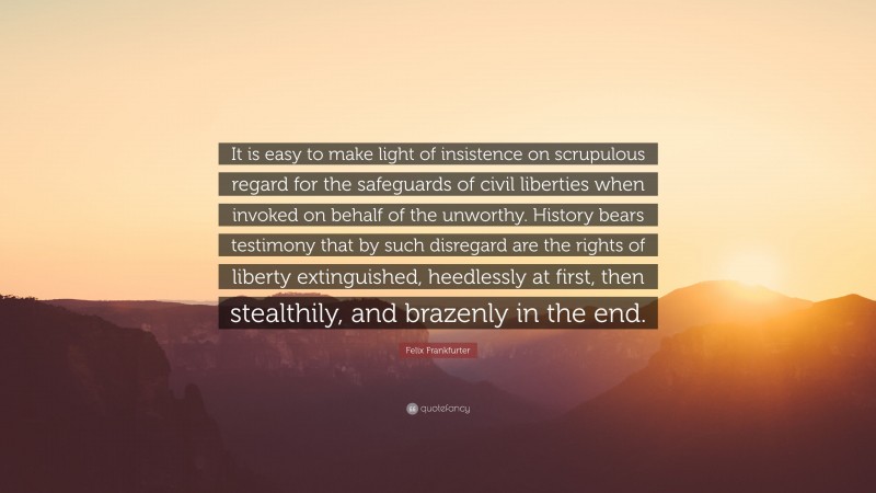 Felix Frankfurter Quote: “It is easy to make light of insistence on scrupulous regard for the safeguards of civil liberties when invoked on behalf of the unworthy. History bears testimony that by such disregard are the rights of liberty extinguished, heedlessly at first, then stealthily, and brazenly in the end.”