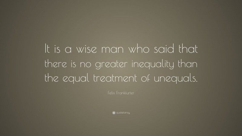 Felix Frankfurter Quote: “It is a wise man who said that there is no greater inequality than the equal treatment of unequals.”