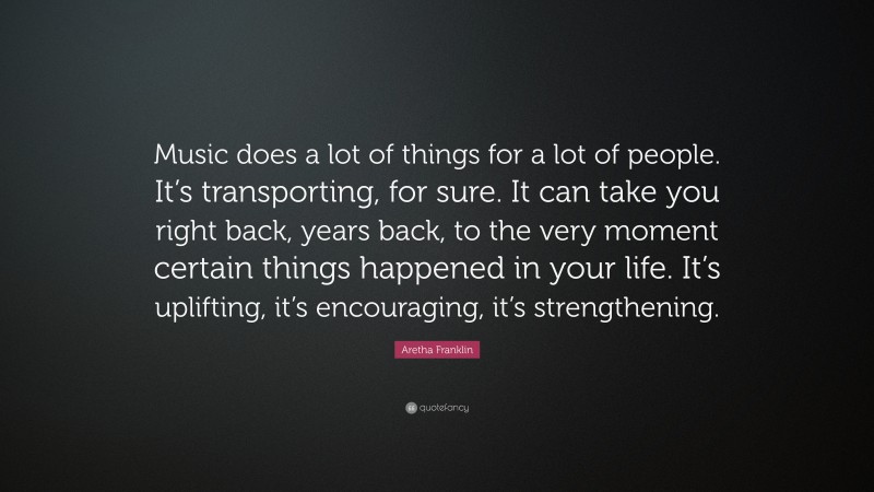 Aretha Franklin Quote: “Music does a lot of things for a lot of people. It’s transporting, for sure. It can take you right back, years back, to the very moment certain things happened in your life. It’s uplifting, it’s encouraging, it’s strengthening.”