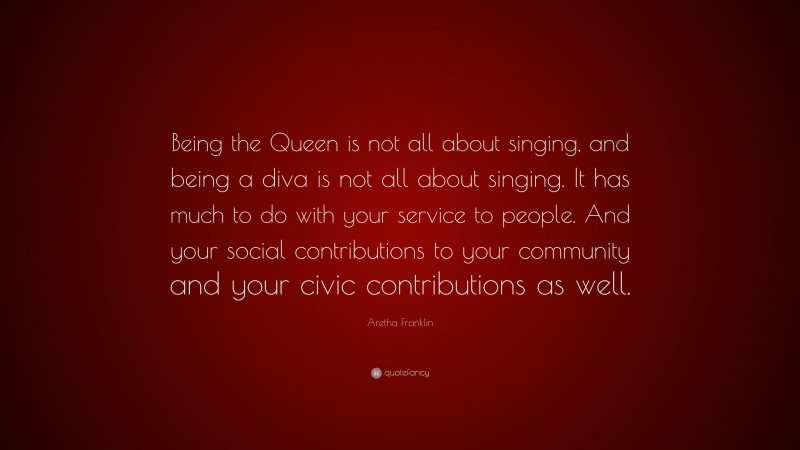 Aretha Franklin Quote: “Being the Queen is not all about singing, and being a diva is not all about singing. It has much to do with your service to people. And your social contributions to your community and your civic contributions as well.”