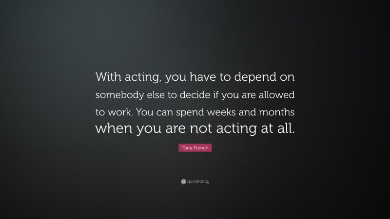 Tana French Quote: “With acting, you have to depend on somebody else to decide if you are allowed to work. You can spend weeks and months when you are not acting at all.”