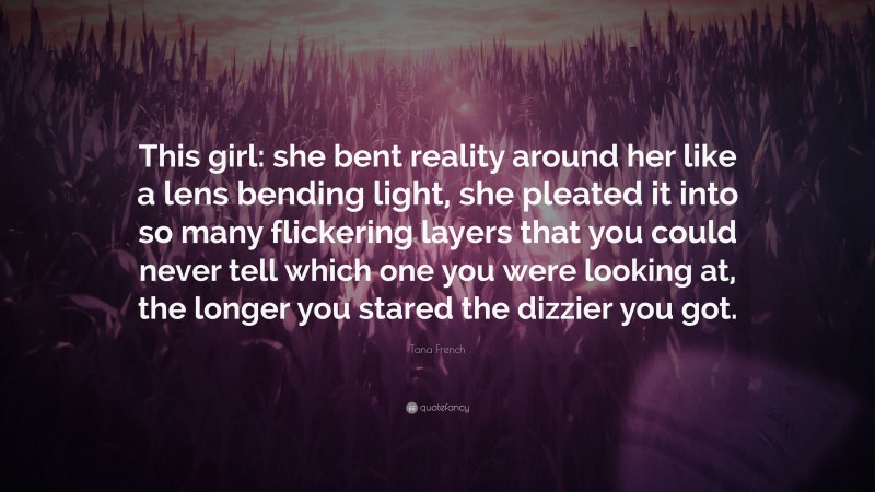 Tana French Quote: “This girl: she bent reality around her like a lens bending light, she pleated it into so many flickering layers that you could never tell which one you were looking at, the longer you stared the dizzier you got.”