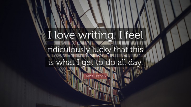 Tana French Quote: “I love writing. I feel ridiculously lucky that this is what I get to do all day.”