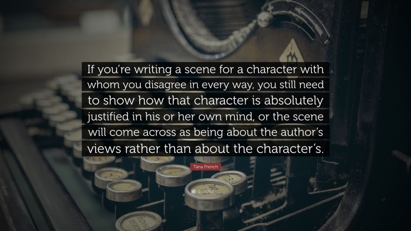 Tana French Quote: “If you’re writing a scene for a character with whom you disagree in every way, you still need to show how that character is absolutely justified in his or her own mind, or the scene will come across as being about the author’s views rather than about the character’s.”