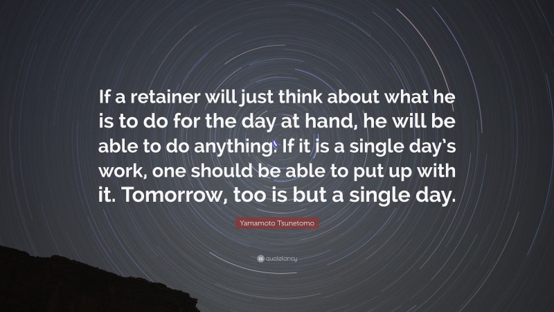 Yamamoto Tsunetomo Quote: “If a retainer will just think about what he is to do for the day at hand, he will be able to do anything. If it is a single day’s work, one should be able to put up with it. Tomorrow, too is but a single day.”
