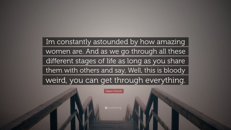 Dawn French Quote: “Im constantly astounded by how amazing women are. And as we go through all these different stages of life as long as you share them with others and say, Well, this is bloody weird, you can get through everything.”