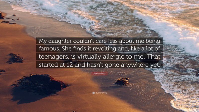 Dawn French Quote: “My daughter couldn’t care less about me being famous. She finds it revolting and, like a lot of teenagers, is virtually allergic to me. That started at 12 and hasn’t gone anywhere yet.”