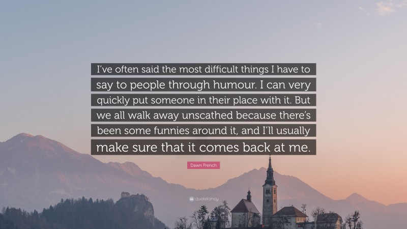 Dawn French Quote: “I’ve often said the most difficult things I have to say to people through humour. I can very quickly put someone in their place with it. But we all walk away unscathed because there’s been some funnies around it, and I’ll usually make sure that it comes back at me.”