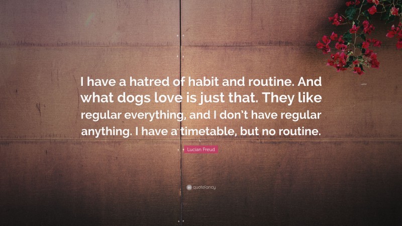 Lucian Freud Quote: “I have a hatred of habit and routine. And what dogs love is just that. They like regular everything, and I don’t have regular anything. I have a timetable, but no routine.”