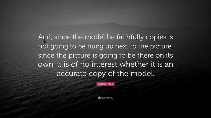 Lucian Freud Quote: “And, since the model he faithfully copies is not going to be hung up next to the picture, since the picture is going to be there on its own, it is of no interest whether it is an accurate copy of the model.”