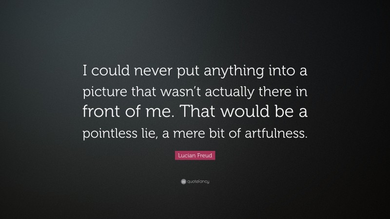 Lucian Freud Quote: “I could never put anything into a picture that wasn’t actually there in front of me. That would be a pointless lie, a mere bit of artfulness.”