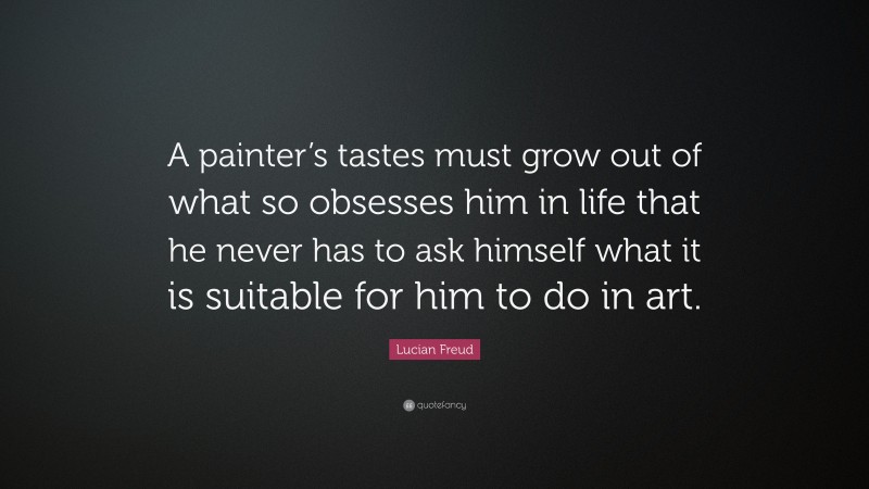 Lucian Freud Quote: “A painter’s tastes must grow out of what so obsesses him in life that he never has to ask himself what it is suitable for him to do in art.”