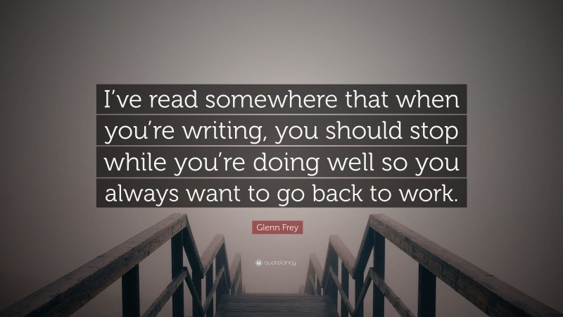 Glenn Frey Quote: “I’ve read somewhere that when you’re writing, you should stop while you’re doing well so you always want to go back to work.”
