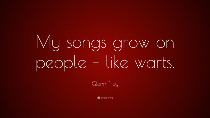 Glenn Frey Quote: “My songs grow on people – like warts.”