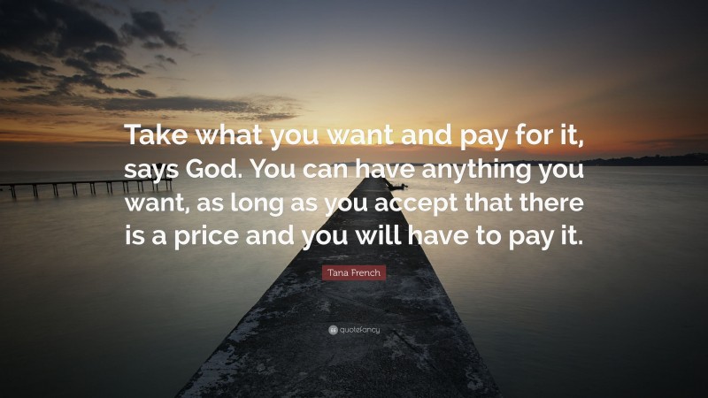 Tana French Quote: “Take what you want and pay for it, says God. You can have anything you want, as long as you accept that there is a price and you will have to pay it.”