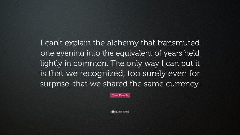 Tana French Quote: “I can’t explain the alchemy that transmuted one evening into the equivalent of years held lightly in common. The only way I can put it is that we recognized, too surely even for surprise, that we shared the same currency.”