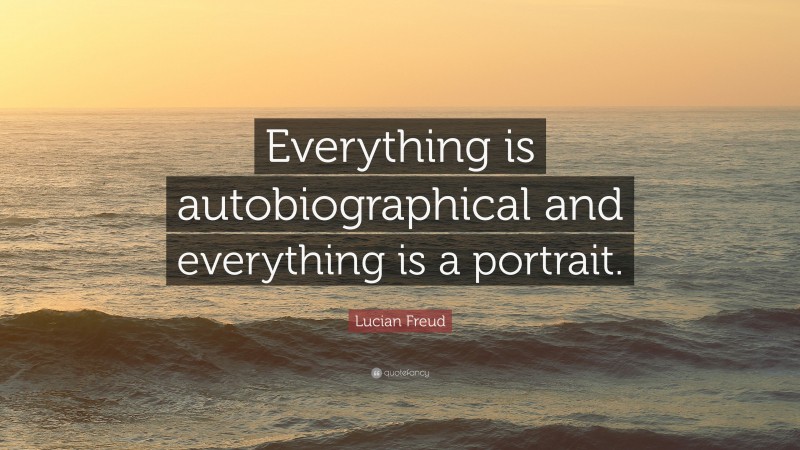 Lucian Freud Quote: “Everything is autobiographical and everything is a portrait.”