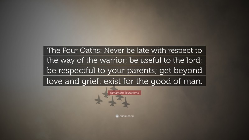 Yamamoto Tsunetomo Quote: “The Four Oaths: Never be late with respect to the way of the warrior; be useful to the lord; be respectful to your parents; get beyond love and grief: exist for the good of man.”