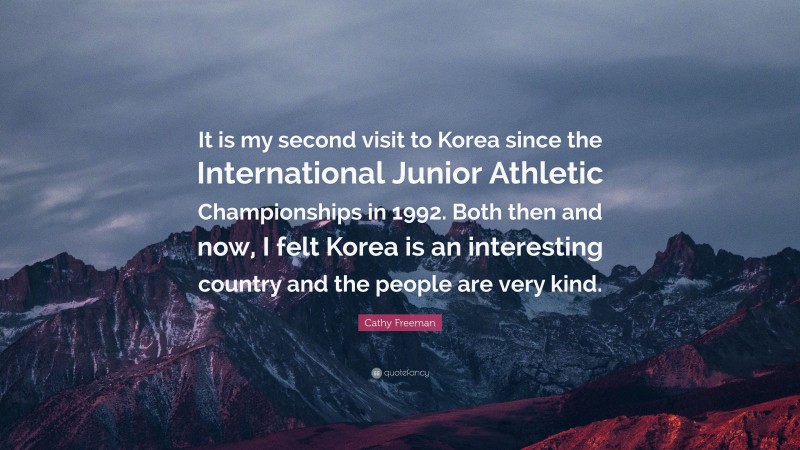 Cathy Freeman Quote: “It is my second visit to Korea since the International Junior Athletic Championships in 1992. Both then and now, I felt Korea is an interesting country and the people are very kind.”