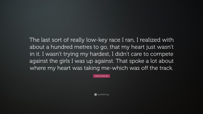 Cathy Freeman Quote: “The last sort of really low-key race I ran, I realized with about a hundred metres to go, that my heart just wasn’t in it. I wasn’t trying my hardest, I didn’t care to compete against the girls I was up against. That spoke a lot about where my heart was taking me-which was off the track.”