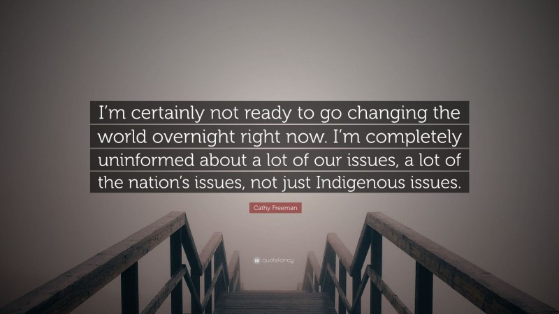 Cathy Freeman Quote: “I’m certainly not ready to go changing the world overnight right now. I’m completely uninformed about a lot of our issues, a lot of the nation’s issues, not just Indigenous issues.”