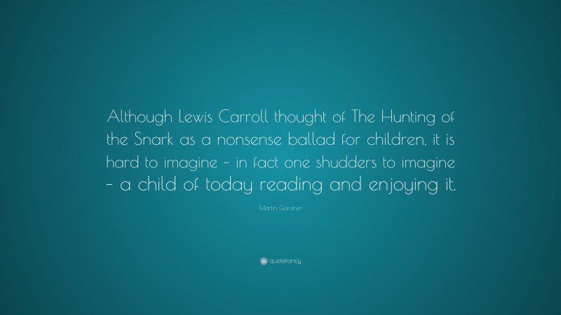 Martin Gardner Quote: “Although Lewis Carroll thought of The Hunting of the Snark as a nonsense ballad for children, it is hard to imagine – in fact one shudders to imagine – a child of today reading and enjoying it.”