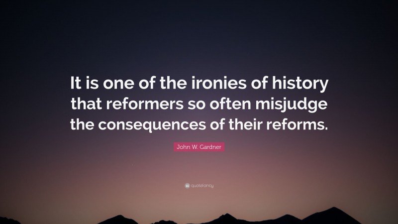 John W. Gardner Quote: “It is one of the ironies of history that reformers so often misjudge the consequences of their reforms.”