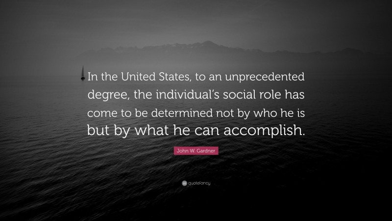 John W. Gardner Quote: “In the United States, to an unprecedented degree, the individual’s social role has come to be determined not by who he is but by what he can accomplish.”