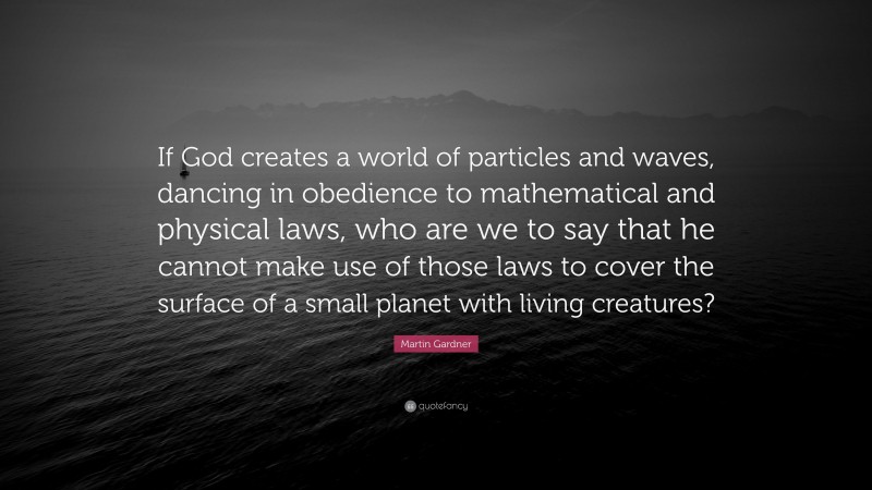 Martin Gardner Quote: “If God creates a world of particles and waves, dancing in obedience to mathematical and physical laws, who are we to say that he cannot make use of those laws to cover the surface of a small planet with living creatures?”