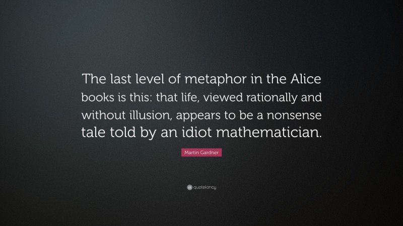 Martin Gardner Quote: “The last level of metaphor in the Alice books is this: that life, viewed rationally and without illusion, appears to be a nonsense tale told by an idiot mathematician.”