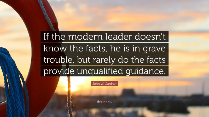 John W. Gardner Quote: “If the modern leader doesn’t know the facts, he is in grave trouble, but rarely do the facts provide unqualified guidance.”