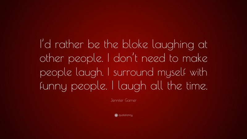 Jennifer Garner Quote: “I’d rather be the bloke laughing at other people. I don’t need to make people laugh. I surround myself with funny people. I laugh all the time.”